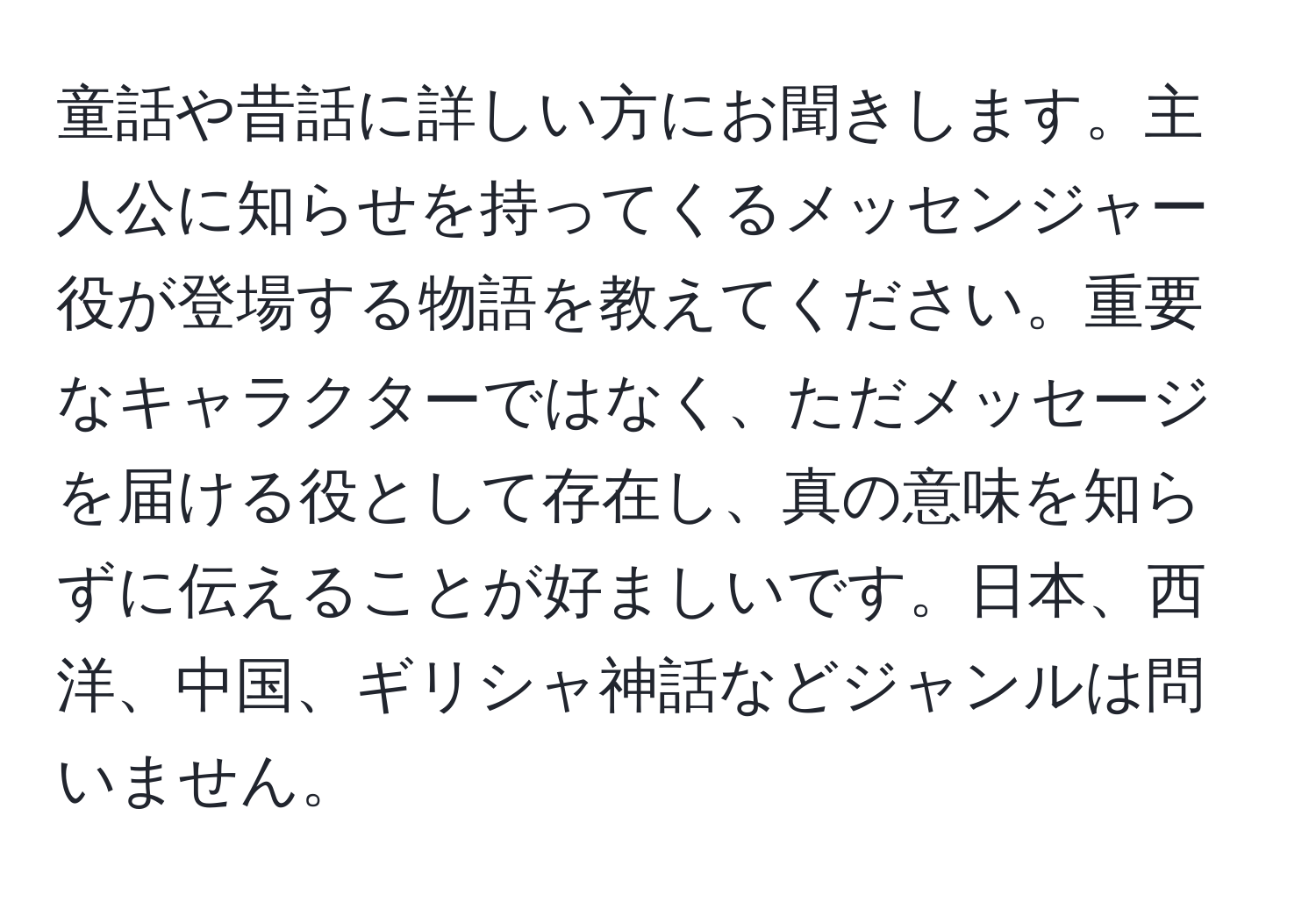 童話や昔話に詳しい方にお聞きします。主人公に知らせを持ってくるメッセンジャー役が登場する物語を教えてください。重要なキャラクターではなく、ただメッセージを届ける役として存在し、真の意味を知らずに伝えることが好ましいです。日本、西洋、中国、ギリシャ神話などジャンルは問いません。