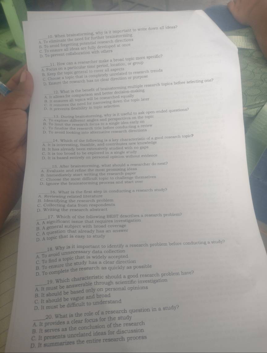 When brainstorming, why is it important to write down all ideas?
A. To eliminate the need for further brainstorming
B. To avoid forgetting potential research directions
C. To ensure all ideas are fully developed at once
D. To prevent collaboration with others
11. How can a researcher make a broad topic more specific?
_A. Focus on a particular time period, location, or group
B. Keep the topic general to cover all aspects
C. Choose a topic that is completely unrelated to research trends
D. Ensure the research has no clear direction or purpose
12. What is the benefit of brainstorming multiple research topics before selecting one?
_A. It allows for comparison and better decision-making
B. It ensures all topics will be researched equally
C It removes the need for narrowing down the topic later
D. It prevents flexibility in topic selection
13. During brainstorming, why is it useful to ask open-ended questions?
_A. To explore different angles and perspectives on the topic
B. To limit the research focus to a single idea early on
C. To finalize the research title before conducting a review
D. To avoid looking into alternative research directions
14. Which of the following is a key characteristic of a good research topic?
A. It is interesting, feasible, and contributes new knowledge
B. It has already been extensively studied with no gaps
C. It is too broad to be explored in a single study
D. It is based entirely on personal opinion without evidence
15. After brainstorming, what should a researcher do next?
A. Evaluate and refine the most promising ideas
B. Immediately start writing the research paper
C. Choose the most difficult topic to challenge themselves
D. Ignore the brainstorming process and start over
_16. What is the first step in conducting a research study?
A. Reviewing related literature
B. Identifying the research problem
C. Collecting data from respondents
D. Writing the research abstract
_
17. Which of the following BEST describes a research problem?
A. A significant issue that requires investigation
B. A general subject with broad coverage
C. A question that already has an answer
D. A topic that is easy to study
18. Why is it important to identify a research problem before conducting a study?
_A. To avoid unnecessary data collection
C. To find a topic that is widely accepted
B. To ensure the study has a clear direction
D. To complete the research as quickly as possible
19. Which characteristic should a good research problem have?
_A. It must be answerable through scientific investigation
B. It should be based only on personal opinions
C. It should be vague and broad
D. It must be difficult to understand
20. What is the role of a research question in a study?
A. It provides a clear focus for the study
B. It serves as the conclusion of the research
C. It presents unrelated ideas for discussion
D. It summarizes the entire research process