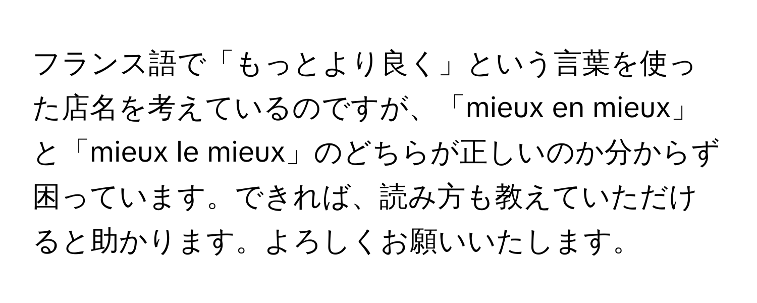 フランス語で「もっとより良く」という言葉を使った店名を考えているのですが、「mieux en mieux」と「mieux le mieux」のどちらが正しいのか分からず困っています。できれば、読み方も教えていただけると助かります。よろしくお願いいたします。