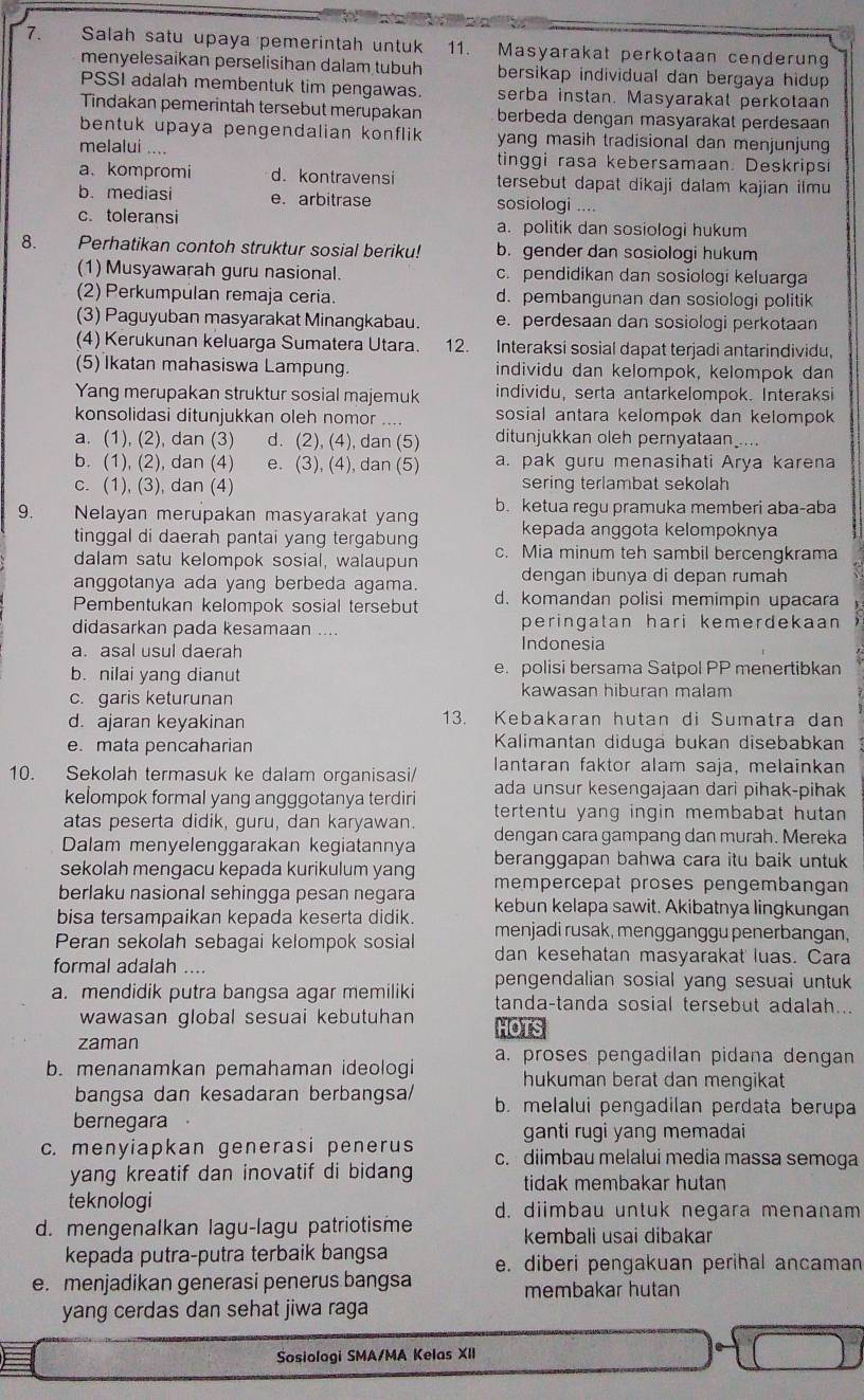 Salah satu upaya pemerintah untuk 11. Masyarakat perkotaan cenderun
menyelesaikan perselisihan dalam tubuh bersikap individual dan bergaya hidup 
PSSI adalah membentuk tim pengawas. serba instan. Masyarakal perkotaan
Tindakan pemerintah tersebut merupakan berbeda dengan masyarakat perdesaan
bentuk upaya pengendalian konflik yang masih tradisional dan menjunjung
melalui .... tinggi rasa kebersamaan. Deskripsi
a. kompromi d. kontravensi tersebut dapat dikaji dalam kajian ilmu
b. mediasi e. arbitrase sosiologi ....
c. toleransi a. politik dan sosiologi hukum
8.      Perhatikan contoh struktur sosial beriku! b. gender dan sosiologi hukum
(1) Musyawarah guru nasional. c. pendidikan dan sosiologi keluarga
(2) Perkumpulan remaja ceria. d. pembangunan dan sosiologi politik
(3) Paguyuban masyarakat Minangkabau. e. perdesaan dan sosiologi perkotaan
(4) Kerukunan keluarga Sumatera Utara. 12. Interaksi sosial dapat terjadi antarindividu.
(5) Ikatan mahasiswa Lampung. individu dan kelompok, kelompok dan
Yang merupakan struktur sosial majemuk individu, serta antarkelompok. Interaksi
konsolidasi ditunjukkan oleh nomor .... sosial antara kelompok dan kelompok 
a. (1), (2), dan (3) d. (2), (4), dan (5) ditunjukkan oleh pernyataan_....
b. (1), (2), dan (4) e. (3), (4), dan (5) a. pak guru menasihati Arya karena
c. (1), (3), dan (4) sering terlambat sekolah
9. ` Nelayan merupakan masyarakat yang b. ketua regu pramuka memberi aba-aba
kepada anggota kelompoknya
tinggal di daerah pantai yang tergabung c. Mia minum teh sambil bercengkrama
dalam satu kelompok sosial, walaupun
anggotanya ada yang berbeda agama. dengan ibunya di depan rumah
Pembentukan kelompok sosial tersebut d. komandan polisi memimpin upacara
peringatan hari kemerdekaan 
didasarkan pada kesamaan _Indonesia
a. asal usul daerah
b. nilai yang dianut e. polisi bersama Satpol PP menertibkan
c. garis keturunan kawasan hiburan malam
d. ajaran keyakinan 13. Kebakaran hutan di Sumatra dan
e. mata pencaharian Kalimantan diduga bukan disebabkan
lantaran faktor alam saja, melainkan
10. Sekolah termasuk ke dalam organisasi/ ada unsur kesengajaan dari pihak-pihak
kelompok formal yang angggotanya terdiri tertentu yang ingin membabat hutan 
atas peserta didik, guru, dan karyawan.
Dalam menyelenggarakan kegiatannya dengan cara gampang dan murah. Mereka
sekolah mengacu kepada kurikulum yang beranggapan bahwa cara itu baik untuk
mempercepat proses pengembangan
berlaku nasional sehingga pesan negara kebun kelapa sawit. Akibatnya lingkungan
bisa tersampaikan kepada keserta didik. menjadi rusak, mengganggu penerbangan,
Peran sekolah sebagai kelompok sosial dan kesehatan masyarakat luas. Cara
formal adalah ....
a. mendidik putra bangsa agar memiliki pengendalian sosial yang sesuai untuk
wawasan global sesuai kebutuhan tanda-tanda sosial tersebut adalah...
HOTS
zaman
b. menanamkan pemahaman ideologi a. proses pengadilan pidana dengan
hukuman berat dan mengikat
bangsa dan kesadaran berbangsa/ b. melalui pengadilan perdata berupa
bernegara
ganti rugi yang memadai
c. menyiapkan generasi penerus c. diimbau melalui media massa semoga
yang kreatif dan inovatif di bidang 
tidak membakar hutan
teknologi d. diimbau untuk negara menanam
d. mengenalkan lagu-lagu patriotisme kembali usai dibakar
kepada putra-putra terbaik bangsa e. diberi pengakuan perihal ancaman
e. menjadikan generasi penerus bangsa membakar hutan
yang cerdas dan sehat jiwa raga
Sosiologi SMA/MA Kelas XII