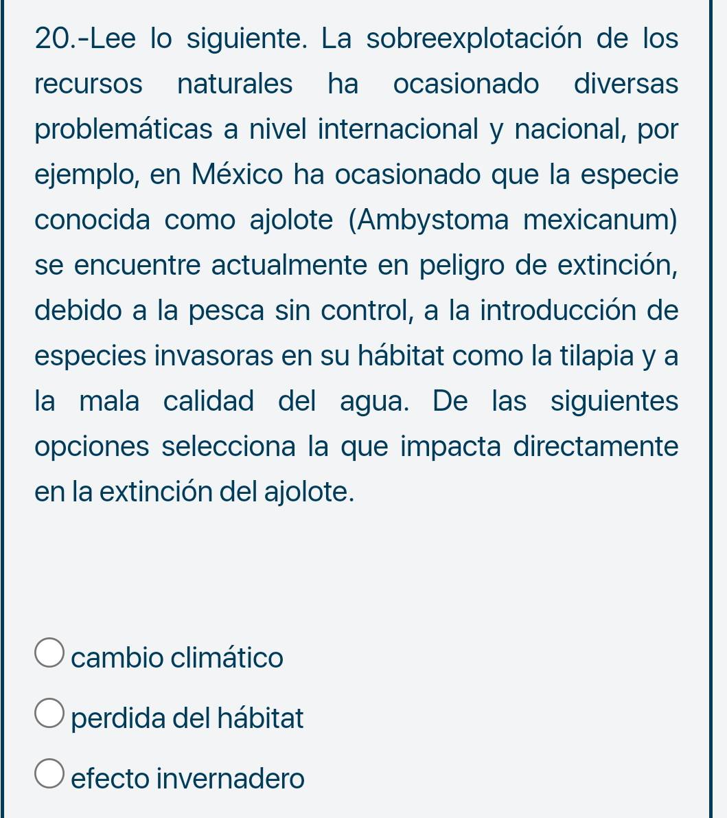 20.-Lee lo siguiente. La sobreexplotación de los
recursos naturales ha ocasionado diversas
problemáticas a nivel internacional y nacional, por
ejemplo, en México ha ocasionado que la especie
conocida como ajolote (Ambystoma mexicanum)
se encuentre actualmente en peligro de extinción,
debido a la pesca sin control, a la introducción de
especies invasoras en su hábitat como la tilapia y a
la mala calidad del agua. De las siguientes
opciones selecciona la que impacta directamente
en la extinción del ajolote.
cambio climático
perdida del hábitat
efecto invernadero