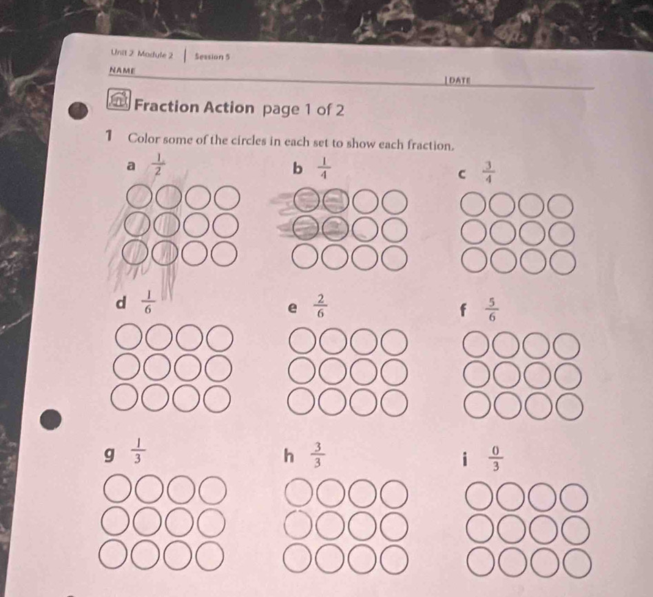 Unil 2 Module 2 Session 5
NAME |DATE|
Fraction Action page 1 of 2
1 Color some of the circles in each set to show each fraction.
a  1/2 
b  1/4 
C  3/4 
d  1/6 
e  2/6 
f  5/6 
g  1/3 
h  3/3 
i  0/3 