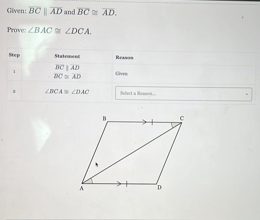 Given: overline BCparallel overline AD and overline BC≌ overline AD. 
Prove: ∠ BAC≌ ∠ DCA. 
Step Statement Reason 
1
overline BCparallel overline AD
overline BC≌ overline AD
Given 
2 ∠ BCA≌ ∠ DAC Select a Reason...