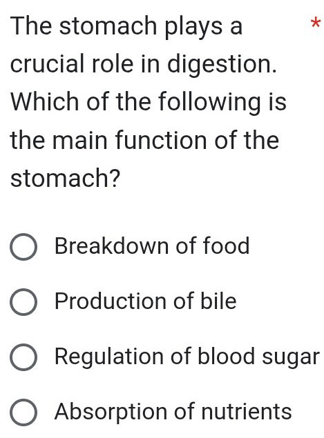 The stomach plays a *
crucial role in digestion.
Which of the following is
the main function of the
stomach?
Breakdown of food
Production of bile
Regulation of blood sugar
Absorption of nutrients