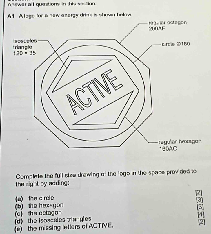 Answer all questions in this section.
A1 A logo for a new energy drink is shown below.
Complete the full size drawing of the logo in the space provided to
the right by adding:
[2]
(a) the circle [3]
(b) the hexagon
(c) the octagon [3]
(d) the isosceles triangles [4] [2]
(e) the missing letters of ACTIVE.