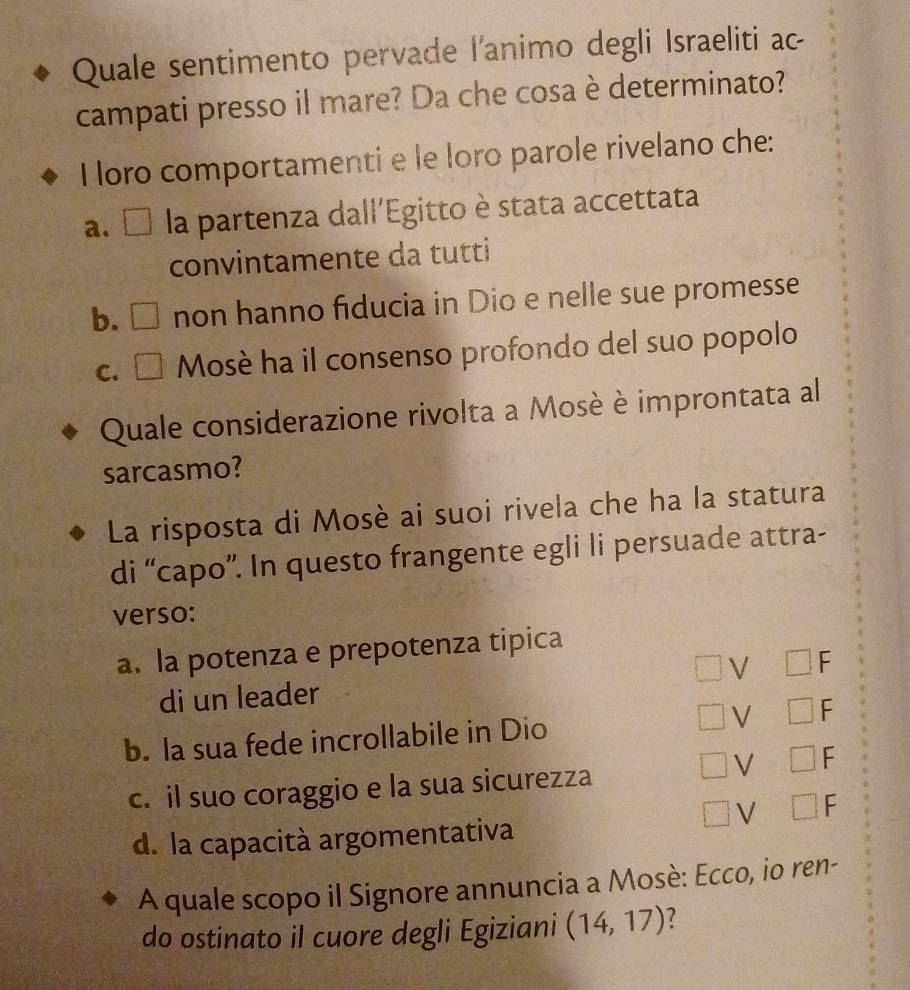 Quale sentimento pervade l'animo degli Israeliti ac
campati presso il mare? Da che cosa è determinato?
I loro comportamenti e le loro parole rivelano che:
a. □ la partenza dall'Egitto è stata accettata
convintamente da tutti
b. □ non hanno fiducia in Dio e nelle sue promesse
C. □ * Mosè ha il consenso profondo del suo popolo
Quale considerazione rivolta a Mosè è improntata al
sarcasmo?
La risposta di Mosè ai suoi rivela che ha la statura
di “capo”. In questo frangente egli li persuade attra-
verso:
a. la potenza e prepotenza tipica
V □ F
di un leader
b. la sua fede incrollabile in Dio V □ F
V □ F
c. il suo coraggio e la sua sicurezza
V □
d. la capacità argomentativa
A quale scopo il Signore annuncia a Mosè: Ecco, io ren-
do ostinato il cuore degli Egiziani (14,17) 7