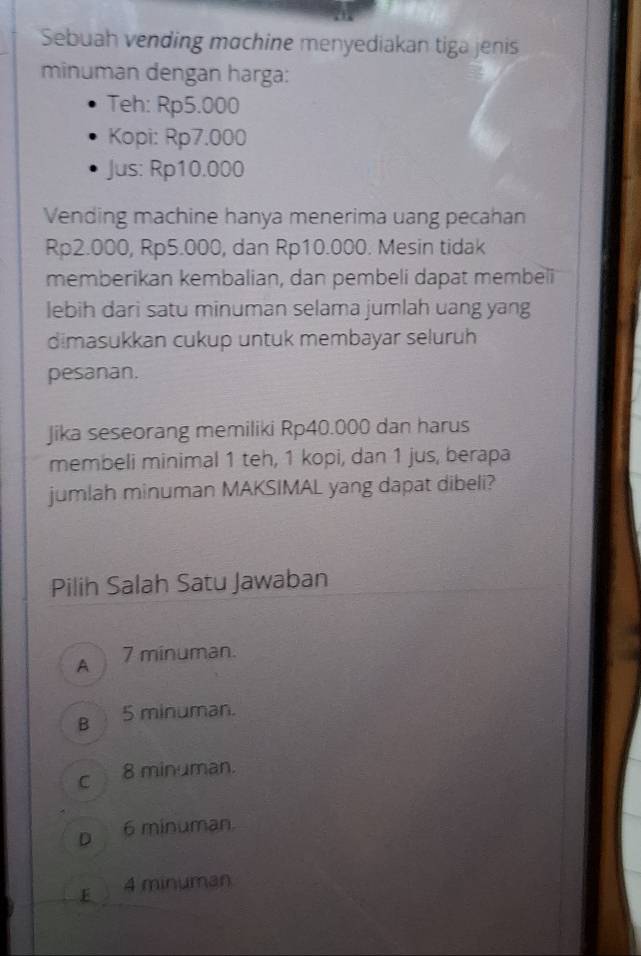 Sebuah vending mɑchine menyediakan tiga jenis
minuman dengan harga:
Teh: Rp5.000
Kopi: Rp7.000
Jus: Rp10.000
Vending machine hanya menerima uang pecahan
Rp2.000, Rp5.000, dan Rp10.000. Mesin tidak
memberikan kembalian, dan pembeli dapat membeli
lebih dari satu minuman selama jumlah uang yang
dimasukkan cukup untuk membayar seluruh
pesanan.
Jika seseorang memiliki Rp40.000 dan harus
membeli minimal 1 teh, 1 kopi, dan 1 jus, berapa
jumlah minuman MAKSIMAL yang dapat dibeli?
Pilih Salah Satu Jawaban
A 7 minuman.
B 5 minuman.
cì 8 minuman.
D 6 minuman.
E 4 minuman