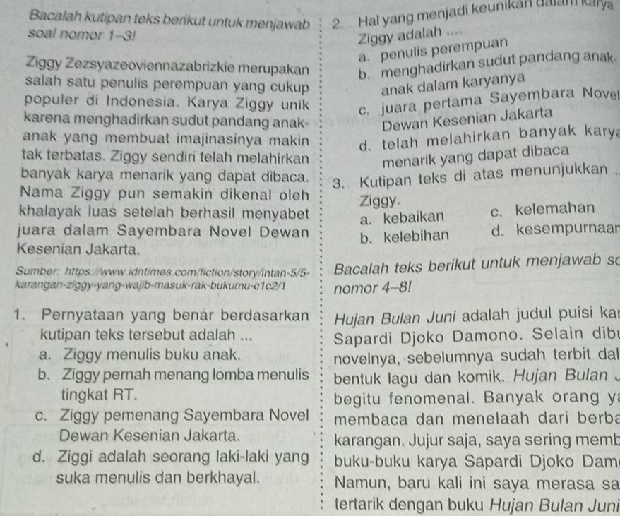 Bacalah kutipan teks berikut untuk menjawab 2. Hal yang menjadi keunikan gaiam kary
soal nomor 1-3!
Ziggy adalah ....
a. penulis perempuan
Ziggy Zezsyazeoviennazabrizkie merupakan b. menghadirkan sudut pandang anak
salah satu penulis perempuan yang cukup anak dalam karyanya
populer di Indonesia. Karya Ziggy unik c. juara pertama Sayembara Nove
karena menghadirkan sudut pandang anak- Dewan Kesenian Jakarta
anak yang membuat imajinasinya makin. d. telah melahirkan banyak kary
tak terbatas. Ziggy sendiri telah melahirkan
menarik yang dapat dibaca
banyak karya menarik yang dapat dibaca.
3. Kutipan teks di atas menunjukkan .
Nama Ziggy pun semakin dikenal oleh Ziggy.
khalayak luas setelah berhasil menyabet
juara dalam Sayembara Novel Dewan a. kebaikan c. kelemahan
Kesenian Jakarta. b. kelebihan d. kesempurnaar
Sumber: https://www.idntimes.com/fiction/story/intan-5/5- Bacalah teks berikut untuk menjawab so
karangan-ziggy-yang-wajib-masuk-rak-bukumu-c1c2/1 nomor 4-8!
1. Pernyataan yang benar berdasarkan  Hujan Bulan Juni adalah judul puisi kai
kutipan teks tersebut adalah ...
Sapardi Djoko Damono. Selain dib
a. Ziggy menulis buku anak.
novelnya, sebelumnya sudah terbit da
b. Ziggy pernah menang lomba menulis bentuk lagu dan komik. Hujan Bulan 、
tingkat RT. begitu fenomenal. Banyak orang y
c. Ziggy pemenang Sayembara Novel membaca dan menelaah dari berba
Dewan Kesenian Jakarta. karangan. Jujur saja, saya sering memb
d. Ziggi adalah seorang laki-laki yang buku-buku karya Sapardi Djoko Dam
suka menulis dan berkhayal. Namun, baru kali ini saya merasa sa
tertarik dengan buku Hujan Bulan Juni