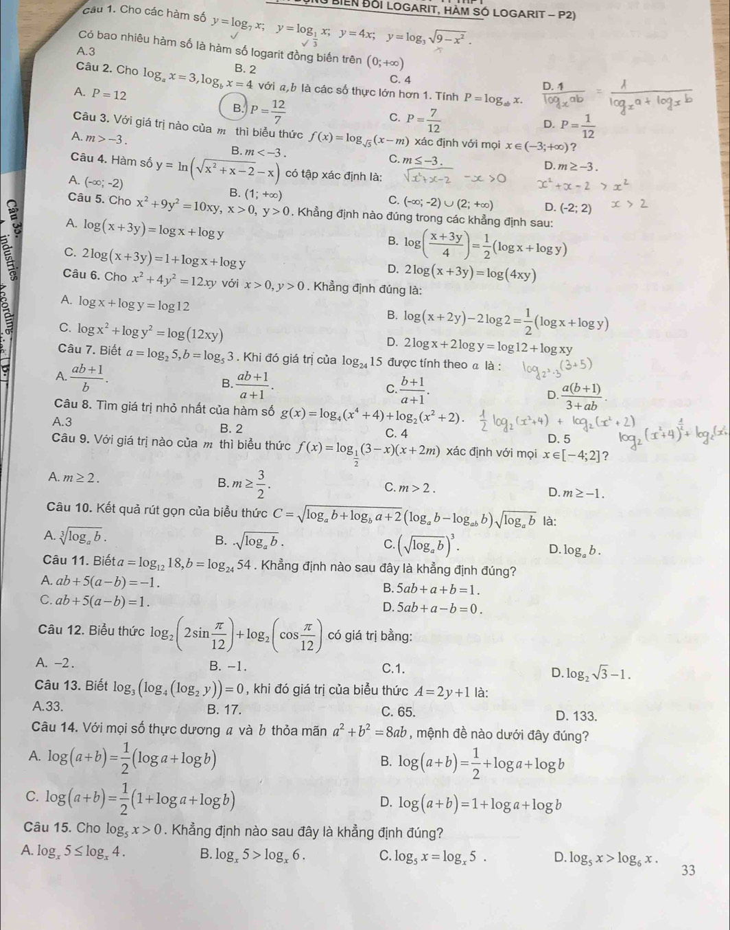 ĐụNu BIEN ĐốI LOGARIT, HàM SÓ LOGARIT - P2)
câu 1. Cho các hàm số y=log _7x;y=log _ 1/2 x;y=4x;y=log _3sqrt(9-x^2).
Có bao nhiêu hàm số là hàm số logarit đồng biến trên (0;+∈fty )
A.3
Câu 2. Cho log _ax=3,log _bx=4 B. 2
C. 4
A. P=12
với a,b là các số thực lớn hơn 1. Tính P=log _ab X.
B. P= 12/7 
C. P= 7/12 
D. P= 1/12 
Câu 3. Với giá trị nào của m thì biểu thức f(x)=log _sqrt(5)(x-m) xác định với mọi x∈ (-3;+∈fty ) ?
A. m>-3. B. m
C. m≤ -3. D. m≥ -3.
Câu 4. Hàm số y=ln (sqrt(x^2+x-2)-x) có tập xác định là:
A. (-∈fty ;-2)
x^2+x-2
B.
C. (-∈fty ;-2)∪ (2;+∈fty ) D. (-2;2)
Câu 5. Cho x^2+9y^2=10xy,x>0,y>0 (1;+∈fty ). Khẳng định nào đúng trong các khẳng định sau:
A. log (x+3y)=log x+log y
B. log ( (x+3y)/4 )= 1/2 (log x+log y)
C. 2log (x+3y)=1+log x+log y
D. 2log (x+3y)=log (4xy)
Câu 6. Cho x^2+4y^2=12xy với x>0,y>0. Khẳng định đúng là:
A. log x+log y=log 12
B. log (x+2y)-2log 2= 1/2 (log x+log y)
C. log x^2+log y^2=log (12xy)
a A  (ab+1)/b .
D. 2log x+2log y=log 12+log xy
Câu 7. Biết a=log _25,b=log _53. Khi đó giá trị của log _24 15 được tính theo a là :
B.  (ab+1)/a+1 .  (b+1)/a+1 . D.  (a(b+1))/3+ab 
C.
Câu 8. Tìm giá trị nhỏ nhất của hàm số g(x)=log _4(x^4+4)+log _2(x^2+2).
A.3 B. 2 C. 4 D. 5
Câu 9. Với giá trị nào của m thì biểu thức f(x)=log _ 1/2 (3-x)(x+2m) xác định với mọi x [-4;2] ?
A. m≥ 2. B. m≥  3/2 . m>2. D. m≥ -1.
C.
Câu 10. Kết quả rút gọn của biểu thức C=sqrt(log _a)b+log _ba+2(log _ab-log _abb)sqrt(log _a)b là:
A. sqrt[3](log _a)b. B. · sqrt(log _a)b. C. (sqrt(log _a)b)^3. D. log _ab.
Câu 11. Biết a=log _1218,b=log _2454. Khẳng định nào sau đây là khẳng định đúng?
A. ab+5(a-b)=-1.
B. 5ab+a+b=1.
C. ab+5(a-b)=1.
D. 5ab+a-b=0.
Câu 12. Biểu thức log _2(2sin  π /12 )+log _2(cos  π /12 ) có giá trị bằng:
A. -2 . B. -1. D. log _2sqrt(3)-1.
C.1.
Câu 13. Biết log _3(log _4(log _2y))=0 , khi đó giá trị của biểu thức A=2y+1 là:
A.33. B. 17. C. 65. D. 133.
Câu 14. Với mọi số thực dương a và b thỏa mãn a^2+b^2=8ab , mệnh đề nào dưới đây đúng?
A. log (a+b)= 1/2 (log a+log b)
B. log (a+b)= 1/2 +log a+log b
C. log (a+b)= 1/2 (1+log a+log b)
D. log (a+b)=1+log a+log b
Câu 15. Cho log _5x>0. Khẳng định nào sau đây là khẳng định đúng?
A. log _x5≤ log _x4.
B. log _x5>log _x6. C. log _5x=log _x5. D. log _5x>log _6x. 33