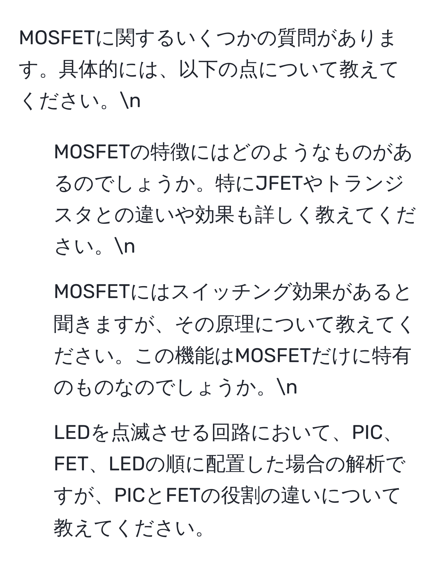 MOSFETに関するいくつかの質問があります。具体的には、以下の点について教えてください。n
1. MOSFETの特徴にはどのようなものがあるのでしょうか。特にJFETやトランジスタとの違いや効果も詳しく教えてください。n
2. MOSFETにはスイッチング効果があると聞きますが、その原理について教えてください。この機能はMOSFETだけに特有のものなのでしょうか。n
3. LEDを点滅させる回路において、PIC、FET、LEDの順に配置した場合の解析ですが、PICとFETの役割の違いについて教えてください。