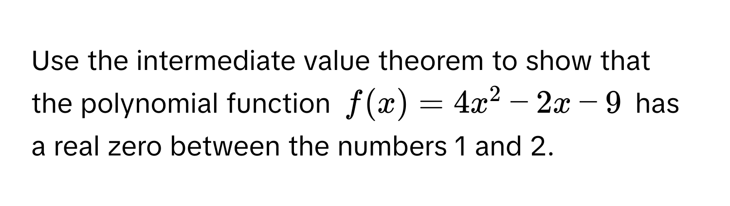 Use the intermediate value theorem to show that the polynomial function $f(x) = 4x^2 - 2x - 9$ has a real zero between the numbers 1 and 2.