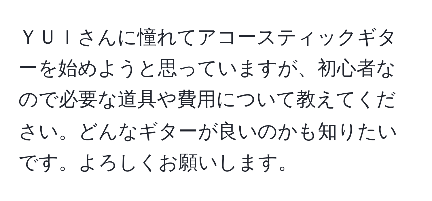 ＹＵＩさんに憧れてアコースティックギターを始めようと思っていますが、初心者なので必要な道具や費用について教えてください。どんなギターが良いのかも知りたいです。よろしくお願いします。