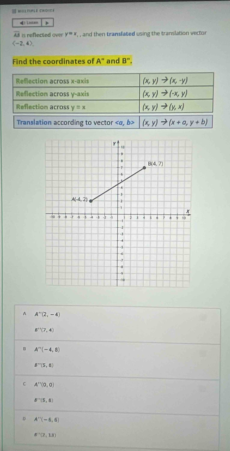 Moltiplé chDicé
》 Listen D
overline AB is reflected over y=x , , and then translated using the translation vector
langle -2,4rangle .
Find the coordinates of A'' and B''.
Reflection across x-axis (x,y)to (x,-y)
Reflection across y-axis (x,y)to (-x,y)
Reflection across y=x (x,y)to (y,x)
Translation according to vector (x,y)to (x+a,y+b)
A A''(2,-4)
B''(7,4)
B A''(-4,8)
B''(5,8)
C A''(0,0)
B''(5,8)
。 A''(-6,6)
B''(2,13)