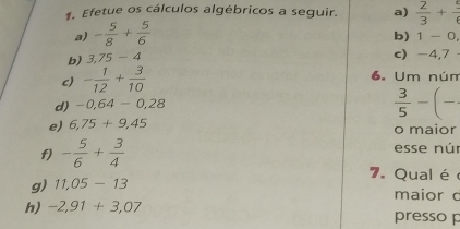 Efetue os cálculos algébricos a seguir. a)  2/3 + 5/6 
a) - 5/8 + 5/6 
b) 1-0, 
b) 3,75-4 c -4,7
c) - 1/12 + 3/10  6. Um nún 
d) -0,64-0,28
 3/5 -(-
e) 6,75+9,45 o maior 
f) - 5/6 + 3/4  esse núr 
7. Qual é 
g) 11,05-13 maior c 
h) -2,91+3,07 presso p