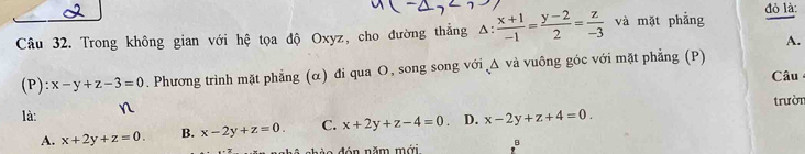 Trong không gian với hệ tọa độ Oxyz, cho đường thẳng Δ:  (x+1)/-1 = (y-2)/2 = z/-3  và mặt phẳng
đỏ là:
A.
(P): x-y+z-3=0. Phương trình mặt phẳng (α) đi qua O, song song với Δ và vuông gốc với mặt phẳng (P) Câu
trườn
là: n
A. x+2y+z=0. B. x-2y+z=0. C. x+2y+z-4=0 D. x-2y+z+4=0. 
nhèa đán năm mới B