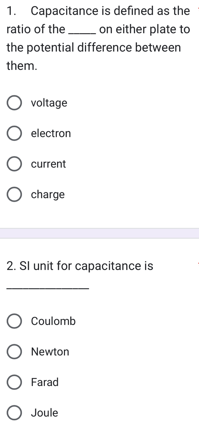 Capacitance is defined as the
ratio of the_ on either plate to
the potential difference between
them.
voltage
electron
current
charge
2. SI unit for capacitance is
_
Coulomb
Newton
Farad
Joule