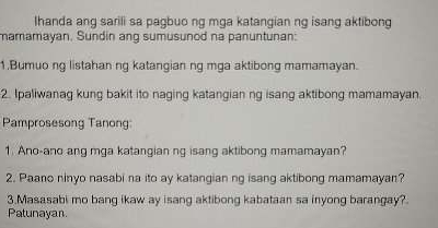 Ihanda ang sarili sa pagbuo ng mga katangian ng isang aktibong 
mamamayan, Sundin ang sumusunod na panuntunan: 
1.Bumuo ng listahan ng katangian ng mga aktibong mamamayan. 
2. Ipaliwanag kung bakit ito naging katangian ng isang aktibong mamamayan. 
Pamprosesong Tanong: 
1. Ano-ano ang mga katangian ng isang aktibong mamamayan? 
2. Paano ninyo nasabi na ito ay katangian ng isang aktibong mamamayan? 
3.Masasabi mo bang ikaw ay isang aktibong kabataan sa inyong barangay? 
Patunayan