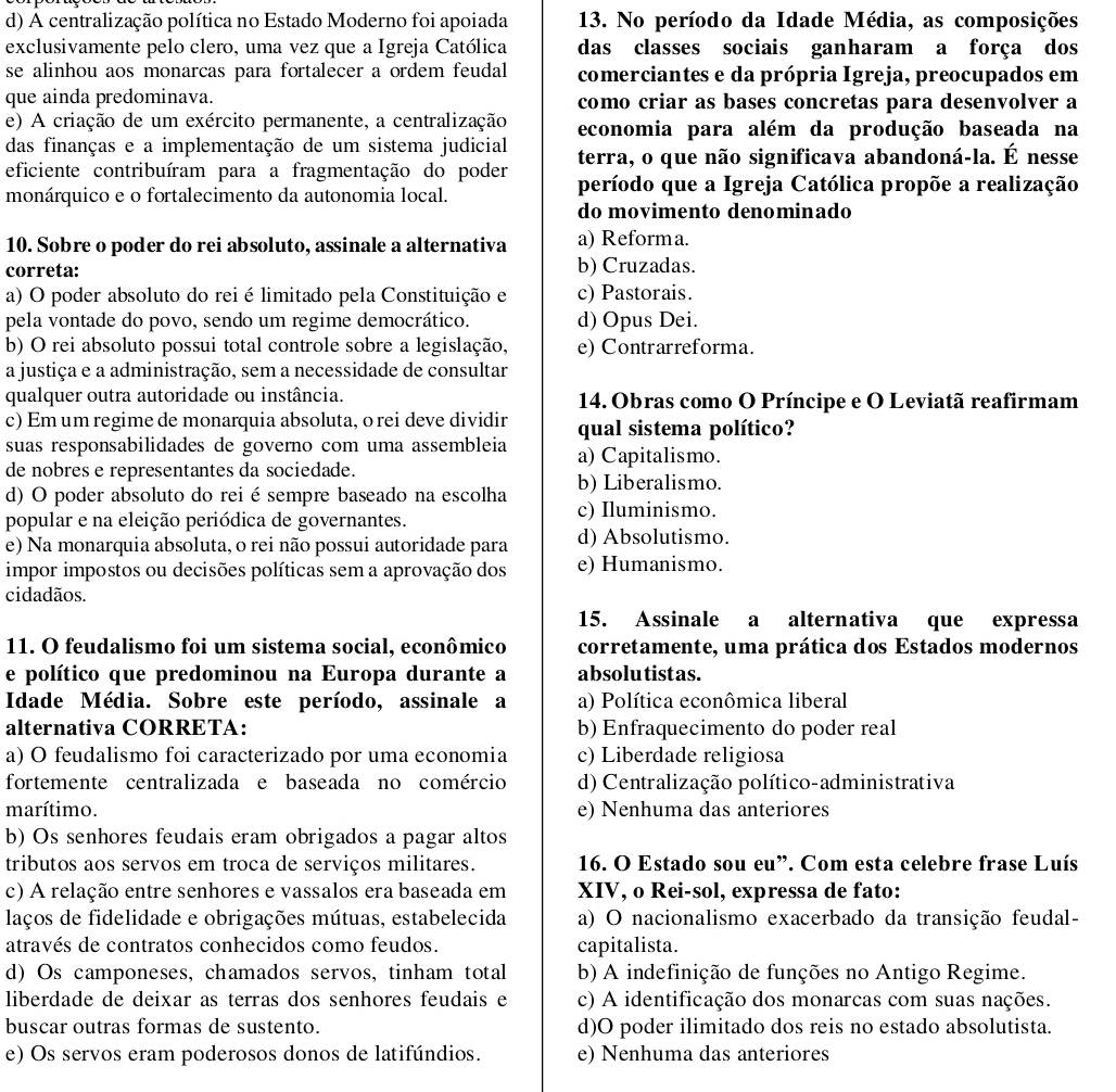 A centralização política no Estado Moderno foi apoiada 13. No período da Idade Média, as composições
exclusivamente pelo clero, uma vez que a Igreja Católica das classes sociais ganharam a força dos
se alinhou aos monarcas para fortalecer a ordem feudal comerciantes e da própria Igreja, preocupados em
que ainda predominava. como criar as bases concretas para desenvolver a
e) A criação de um exército permanente, a centralização economia para além da produção baseada na
das finanças e a implementação de um sistema judicial terra, o que não significava abandoná-la. É nesse
eficiente contribuíram para a fragmentação do poder período que a Igreja Católica propõe a realização
monárquico e o fortalecimento da autonomia local.
do movimento denominado
10. Sobre o poder do rei absoluto, assinale a alternativa a) Reforma.
correta: b) Cruzadas.
a) O poder absoluto do rei é limitado pela Constituição e c) Pastorais.
pela vontade do povo, sendo um regime democrático. d) Opus Dei.
b) O rei absoluto possui total controle sobre a legislação, e) Contrarreforma.
a justiça e a administração, sem a necessidade de consultar
qualquer outra autoridade ou instância.  14. Obras como O Príncipe e O Leviatã reafirmam
c) Em um regime de monarquia absoluta, o rei deve dividir qual sistema político?
suas responsabilidades de governo com uma assembleia a) Capitalismo.
de nobres e representantes da sociedade.
d) O poder absoluto do rei é sempre baseado na escolha b) Liberalismo.
popular e na eleição periódica de governantes.
c) Iluminismo.
e) Na monarquia absoluta, o rei não possui autoridade para d) Absolutismo.
impor impostos ou decisões políticas sem a aprovação dos e) Humanismo.
cidadãos.
15. Assinale a alternativa que expressa
11. O feudalismo foi um sistema social, econômico corretamente, uma prática dos Estados modernos
e político que predominou na Europa durante a absolutistas.
Idade Média. Sobre este período, assinale a a) Política econômica liberal
alternativa CORRETA: b) Enfraquecimento do poder real
a) O feudalismo foi caracterizado por uma economia c) Liberdade religiosa
fortemente centralizada e baseada no comércio d) Centralização político-administrativa
marítimo. e) Nenhuma das anteriores
b) Os senhores feudais eram obrigados a pagar altos
tributos aos servos em troca de serviços militares. 16. O Estado sou eu”. Com esta celebre frase Luís
c) A relação entre senhores e vassalos era baseada em XIV, o Rei-sol, expressa de fato:
laços de fidelidade e obrigações mútuas, estabelecida a) O nacionalismo exacerbado da transição feudal-
através de contratos conhecidos como feudos. capitalista.
d) Os camponeses, chamados servos, tinham total b) A indefinição de funções no Antigo Regime.
liberdade de deixar as terras dos senhores feudais e c) A identificação dos monarcas com suas nações.
buscar outras formas de sustento. d)O poder ilimitado dos reis no estado absolutista.
e) Os servos eram poderosos donos de latifúndios. e) Nenhuma das anteriores