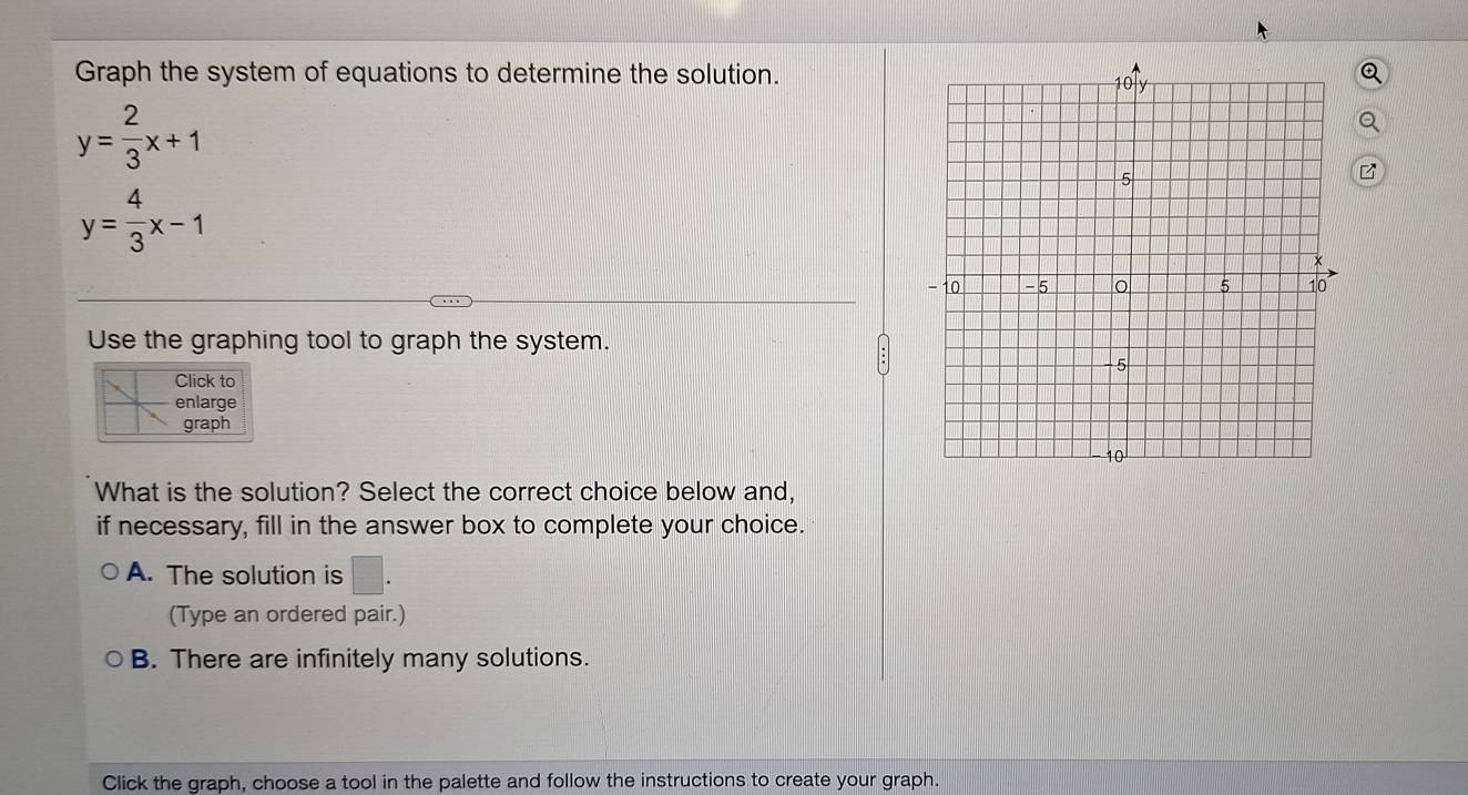 Graph the system of equations to determine the solution.
Q
y= 2/3 x+1
y= 4/3 x-1
Use the graphing tool to graph the system.
Click to
enlarge
graph
What is the solution? Select the correct choice below and,
if necessary, fill in the answer box to complete your choice.
A. The solution is □ . 
(Type an ordered pair.)
B. There are infinitely many solutions.
Click the graph, choose a tool in the palette and follow the instructions to create your graph.