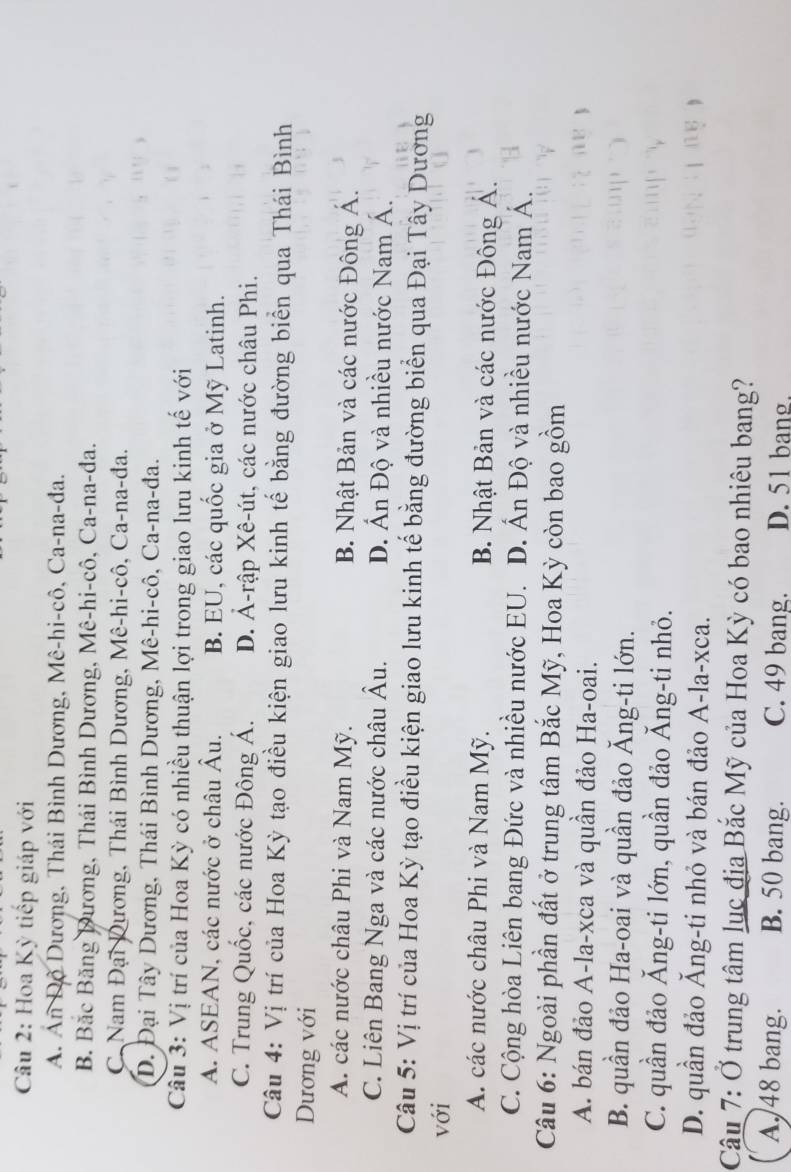 Hoa Kỳ tiếp giáp với
A. Án Độ Dương, Thái Bình Dương, Mê-hi-cô, Ca-na-đa.
B. Bắc Băng Dương, Thái Bình Dương, Mê-hi-cô, Ca-na-đa.
C. Nam Đại Dương, Thái Bình Dương, Mê-hi-cô, Ca-na-đa.
D. Đại Tây Dương, Thái Bình Dương, Mê-hi-cô, Ca-na-đa.
Câu 3: Vị trí của Hoa Kỳ có nhiều thuận lợi trong giao lưu kinh tế với
A. ASEAN, các nước ở châu Âu. B. EU, các quốc gia ở Mỹ Latinh.
C. Trung Quốc, các nước Đông Á. D. Ả-rập Xê-út, các nước châu Phi,
Câu 4: Vị trí của Hoa Kỳ tạo điều kiện giao lưu kinh tế bằng đường biển qua Thái Bình
Dương với
A. các nước châu Phi và Nam Mỹ.  B. Nhật Bản và các nước Đông Á.
C. Liên Bang Nga và các nước châu Âu. D. Ấn Độ và nhiều nước Nam Á.
Câu 5: Vị trí của Hoa Kỳ tạo điều kiện giao lưu kinh tế bằng đường biển qua Đại Tây Dương
với
A. các nước châu Phi và Nam Mỹ. B. Nhật Bản và các nước Đông Á.
C. Cộng hòa Liên bang Đức và nhiều nước EU. D. Ấn Độ và nhiều nước Nam Á.
Câu 6: Ngoài phần đất ở trung tâm Bắc Mỹ, Hoa Kỳ còn bao gồm
A. bán đảo A-la-xca và quần đảo Ha-oai.
B. quần đảo Ha-oai và quần đảo Ăng-ti lớn.
C. quần đảo Ăng-ti lớn, quần đảo Ăng-ti nhỏ.
D. quần đảo Ăng-ti nhỏ và bán đảo A-la-xca.
Câu 7: Ở trung tâm lục địa Bắc Mỹ của Hoa Kỳ có bao nhiêu bang?
A. 48 bang. B. 50 bang. C. 49 bang. D. 51 bang.