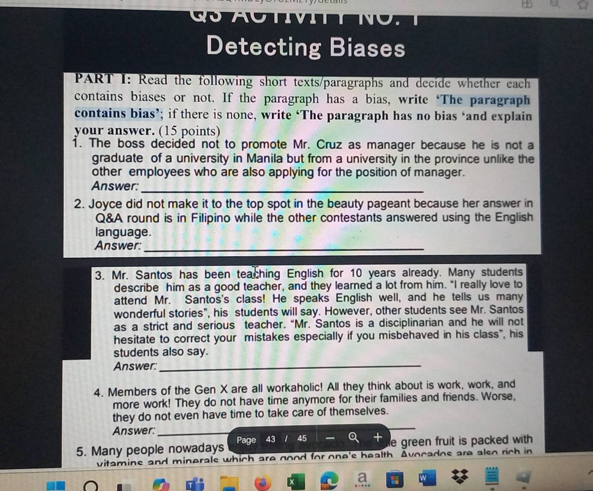 Detecting Biases 
PART I: Read the following short texts/paragraphs and decide whether each 
contains biases or not. If the paragraph has a bias, write ‘The paragraph 
contains bias’; if there is none, write ‘The paragraph has no bias ‘and explain 
your answer. (15 points) 
1. The boss decided not to promote Mr. Cruz as manager because he is not a 
graduate of a university in Manila but from a university in the province unlike the 
other employees who are also applying for the position of manager. 
Answer:_ 
2. Joyce did not make it to the top spot in the beauty pageant because her answer in 
Q&A round is in Filipino while the other contestants answered using the English 
language. 
Answer:_ 
3. Mr. Santos has been teaching English for 10 years already. Many students 
describe him as a good teacher, and they learned a lot from him. “I really love to 
attend Mr. Santos's class! He speaks English well, and he tells us many 
wonderful stories”, his students will say. However, other students see Mr. Santos 
as a strict and serious teacher. “Mr. Santos is a disciplinarian and he will not 
hesitate to correct your mistakes especially if you misbehaved in his class", his 
students also say. 
Answer: 
_ 
4. Members of the Gen X are all workaholic! All they think about is work, work, and 
more work! They do not have time anymore for their families and friends. Worse, 
they do not even have time to take care of themselves. 
Answer:_ 
5. Many people nowadays Page 43 45 e green fruit is packed with . 
vitamine and minerals which are good for one's health. Avocados are also rich in 
a