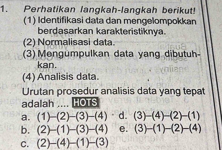 Perhatikan langkah-langkah berikut!
(1) Identifikasi data dan mengelompokkan
berdasarkan karakteristiknya.
(2) Normalisasi data.
(3) Mengumpulkan data yang dibutuh-
kan.
(4) Analisis data.
Urutan prosedur analisis data yang tepat
adalah .... HOTS
a. (1)-(2)-(3)-(4) d. (3)-(4)-(2)-(1)
b. (2)-(1)-(3)-(4) e. (3)-(1)-(2)-(4)
C. (2)-(4)-(1)-(3)