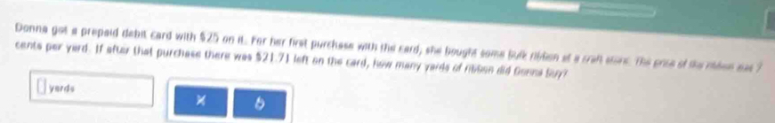 Donna got a prepaid debit card with $25 on it. For her first purchese with the card, she bought some bulk riblion at a craft store. The prise of the meen eas ?
cents per yard. If after that purchase there was $21.71 left on the card, how many yards of nsen did Gonna Suy?
yards