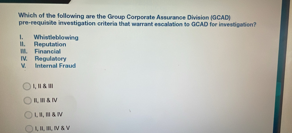 Which of the following are the Group Corporate Assurance Division (GCAD)
pre-requisite investigation criteria that warrant escalation to GCAD for investigation?
1. Whistleblowing
II. Reputation
III. Financial
IV. Regulatory
V. Internal Fraud
1, Ⅱ & Ⅲ
II, III & Ⅳ
I, II, Ⅲ & Ⅳ
I, II, III, IV & V