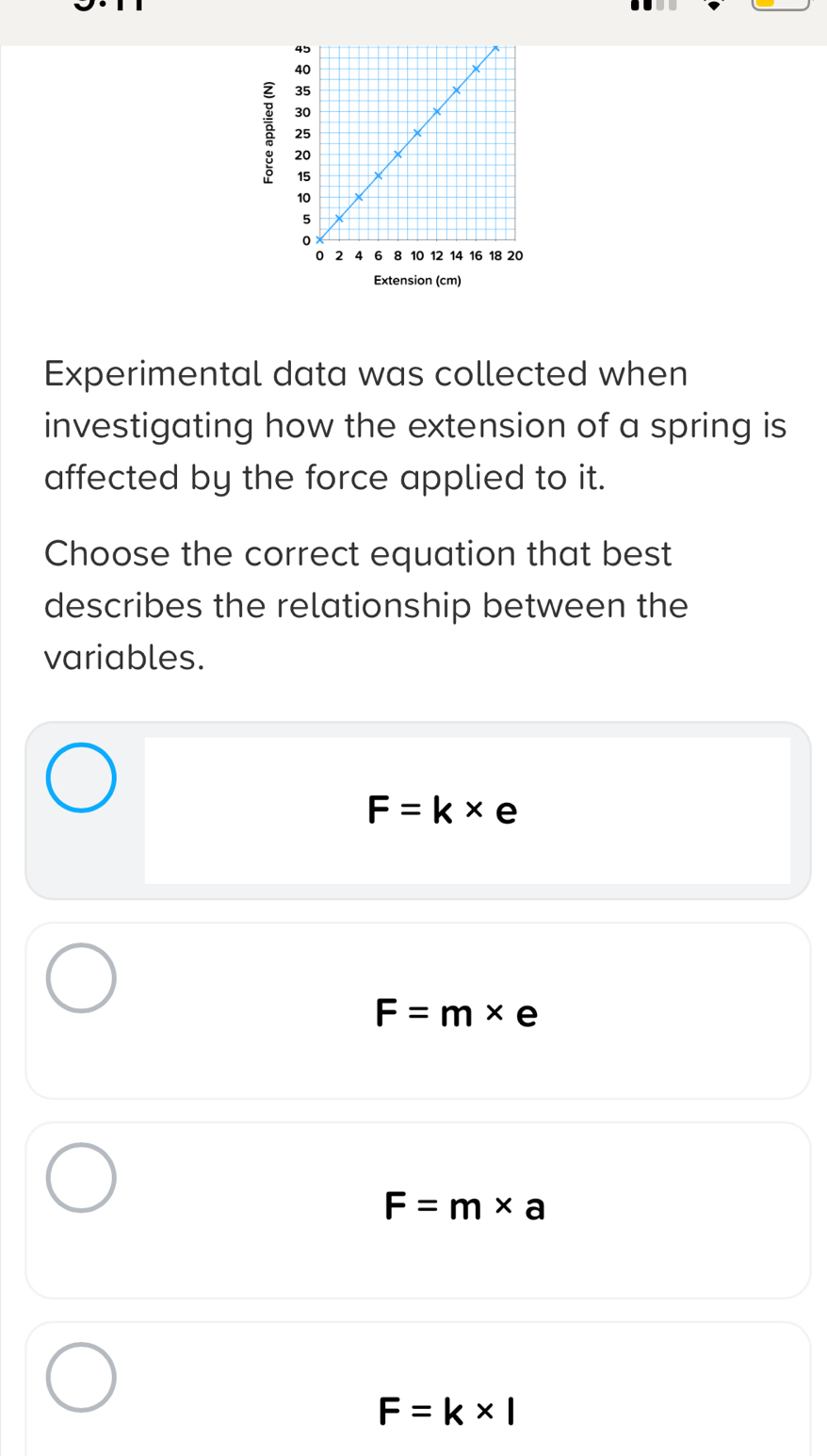 Extension (cm)
Experimental data was collected when
investigating how the extension of a spring is
affected by the force applied to it.
Choose the correct equation that best
describes the relationship between the
variables.
F=k* e
F=m* e
F=m* a
F=k* l