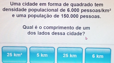 Uma cidade em forma de quadrado tem
densidade populacional de 6.000 pessoas /km^2
e uma população de 150.000 pessoas.
Qual é o comprimento de um
dos lados dessa cidade?
25km^2 5 km 25 km 6 km