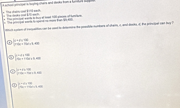 A school principal is buying chairs and desks from a furniture supplial.
The chairs cost $110 each.
The desks cost $70 each.
The principal wants to buy at least 100 pieces of furniture.
The principal wants to spend no more than $9,400.
Which system of inequalities can be used to determine the possible numbers of chairs, c, and desks, d, the principal can buy?
a beginarrayl c+d≤ 100 110c+70d≥ 9,400endarray.
b beginarrayl c+d≤ 100 70c+110d≥ 9,400endarray.
。 beginarrayl c+d≥ 100 110c+70d≤ 9.400endarray.
d beginvmatrix c+d≥ 100 70c+110d≤ 9.400endvmatrix