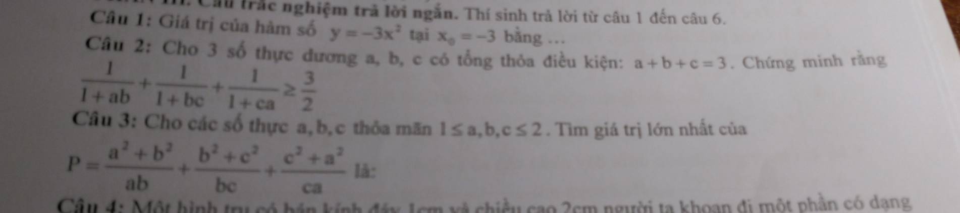 Cầu trắc nghiệm trả lời ngắn. Thí sinh trả lời từ câu 1 đến câu 6. 
Câu 1: Giá trị của hàm số y=-3x^2 tại x_0=-3 bằng . 
Câu 2: Cho 3 số thực dương a, b, c có tổng thỏa điều kiện: a+b+c=3. Chứng minh rằng
 1/1+ab + 1/1+bc + 1/1+ca ≥  3/2 
Câu 3: Cho các số thực a, b, c thỏa mãn 1≤ a, b, c≤ 2. Tìm giá trị lớn nhất của
P= (a^2+b^2)/ab + (b^2+c^2)/bc + (c^2+a^2)/ca  là: 
Câu 4: Một hình trụ có bán kính đáy 1cm xã chiều cao 2cm người ta khoạn đi một phần có dạng