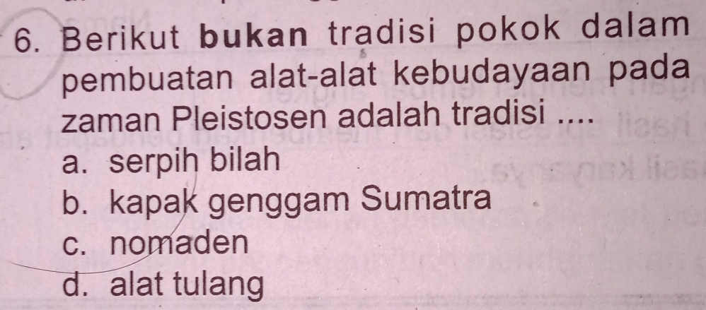 Berikut bukan tradisi pokok dalam
pembuatan alat-alat kebudayaan pada
zaman Pleistosen adalah tradisi ....
a. serpih bilah
b. kapak genggam Sumatra
c. nomaden
d. alat tulang