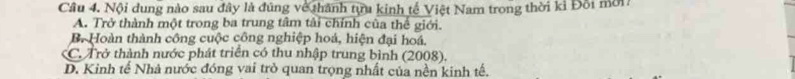 Cầu 4. Nội dung nào sau đây là đúng về thành tựa kinh tế Việt Nam trong thời kỉ Đội mời
A. Trở thành một trong ba trung tâm tài chính của thế giới.
B. Hoàn thành công cuộc công nghiệp hoá, hiện đại hoá,
*C. Trở thành nước phát triển có thu nhập trung bình (2008).
D. Kinh tế Nhà nước đóng vai trò quan trọng nhất của nền kinh tế.