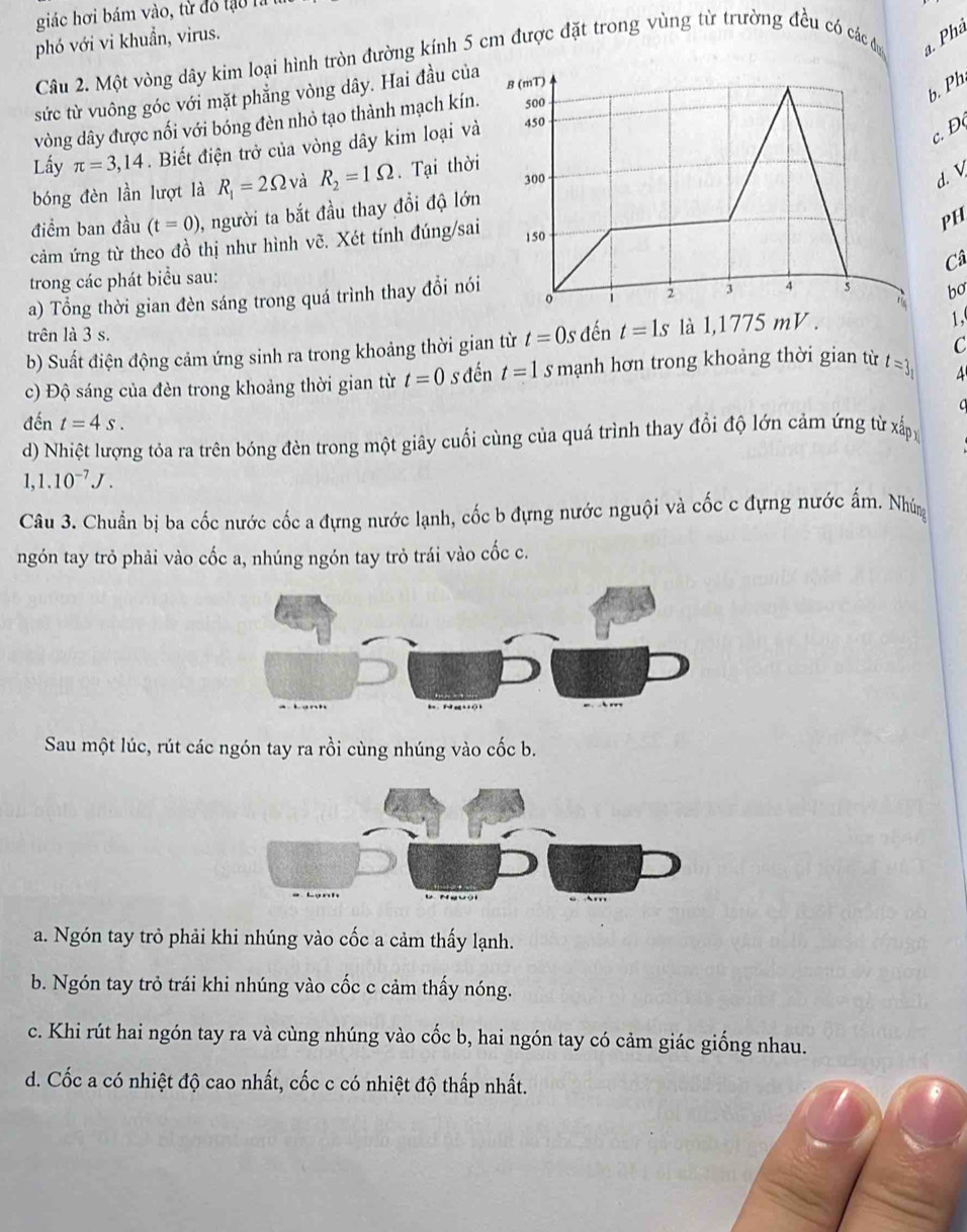 giác hơi bám vào, từ đó tạ o  
phó với vi khuẩn, virus.
Câu 2. Một vòng dây kim loại hình tròn đường kính 5 cm được đặt trong vùng từ trường đều có các đ. Phả
sức từ vuông góc với mặt phẳng vòng dây. Hai đầu của B (mT)
b. Ph
vòng dây được nối với bóng đèn nhỏ tạo thành mạch kín. 500
c.Đ
Lấy π =3,14. Biết điện trở của vòng dây kim loại và 450
300
bóng đèn lần lượt là R_1=2Omega và R_2=1Omega. Tại thời
d. V
điểm ban đầu (t=0) 1, người ta bắt đầu thay đổi độ lớn
PH
cảm ứng từ theo đồ thị như hình vẽ. Xét tính đúng/sai 150
Câ
trong các phát biểu sau:
a) Tổng thời gian đèn sáng trong quá trình thay đổi nói o
2 4 s bo
trên là 3 s.
b) Suất điện động cảm ứng sinh ra trong khoảng thời gian từ t=0s đến t=1s là 1,1775 mV .
1,
C
c) Độ sáng của đèn trong khoảng thời gian từ t=0 s đến t=1 s mạnh hơn trong khoảng thời gian từ t=3_1
4
đến t=4s.
d) Nhiệt lượng tỏa ra trên bóng đèn trong một giây cuối cùng của quá trình thay đổi độ lớn cảm ứng từ xấp
1,1.10^(-7)J.
Câu 3. Chuẩn bị ba cốc nước cốc a đựng nước lạnh, cốc b đựng nước nguội và cốc c đựng nước ấm. Nhúng
ngón tay trò phải vào cốc a, nhúng ngón tay trỏ trái vào cốc c.
Sau một lúc, rút các ngón tay ra rồi cùng nhúng vào cốc b.
a. Ngón tay trò phải khi nhúng vào cốc a cảm thấy lạnh.
b. Ngón tay trỏ trái khi nhúng vào cốc c cảm thấy nóng.
c. Khi rút hai ngón tay ra và cùng nhúng vào cốc b, hai ngón tay có cảm giác giống nhau.
d. Cốc a có nhiệt độ cao nhất, cốc c có nhiệt độ thấp nhất.