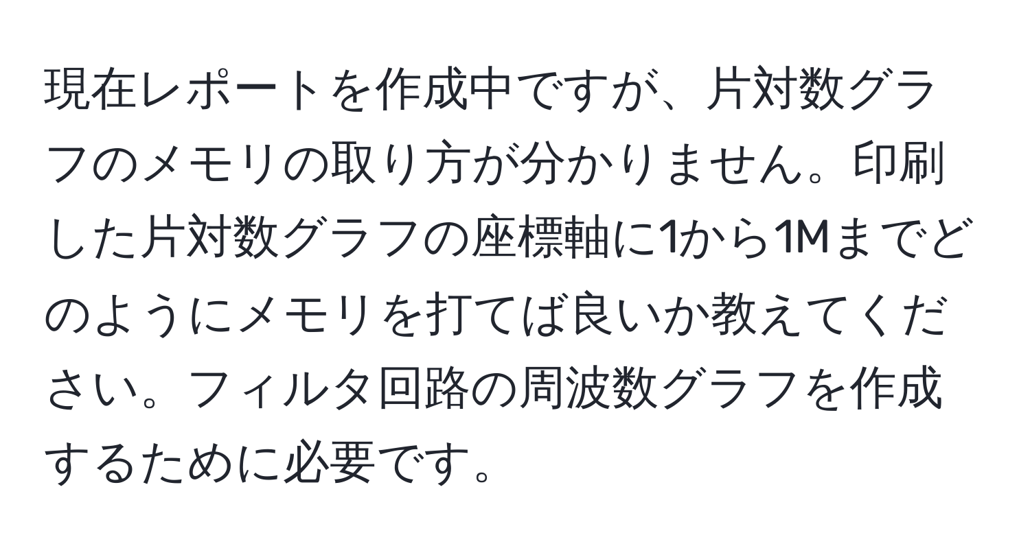 現在レポートを作成中ですが、片対数グラフのメモリの取り方が分かりません。印刷した片対数グラフの座標軸に1から1Mまでどのようにメモリを打てば良いか教えてください。フィルタ回路の周波数グラフを作成するために必要です。