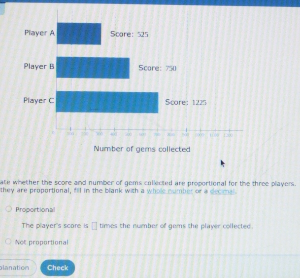 ate whether the score and number of gems collected are proportional for the three players.
they are proportional, fill in the blank with a whole number or a decimal.
Proportional
The player's score is □ times the number of gems the player collected.
Not proportional
planation Check