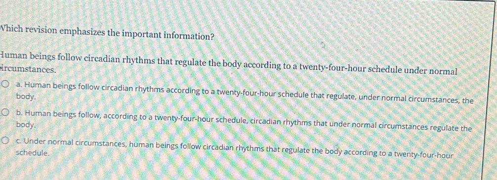 Which revision emphasizes the important information?
Human beings follow circadian rhythms that regulate the body according to a twenty-four-hour schedule under normal
ircumstances.
a. Human beings follow circadian rhythms according to a twenty-four-hour schedule that regulate, under normal circumstances, the
body.
b. Human beings follow, according to a twenty-four-hour schedule, circadian rhythms that under normal circumstances regulate the
body.
c. Under normal circumstances, human beings follow circadian rhythms that regulate the body according to a twenty-four-hour
schedule.