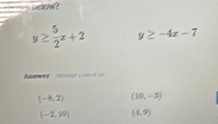 is belon ?
y≥  5/2 x+2
y≥ -4x-7
(-8,2)
(10,-3)
(-2,10)
(4,9)