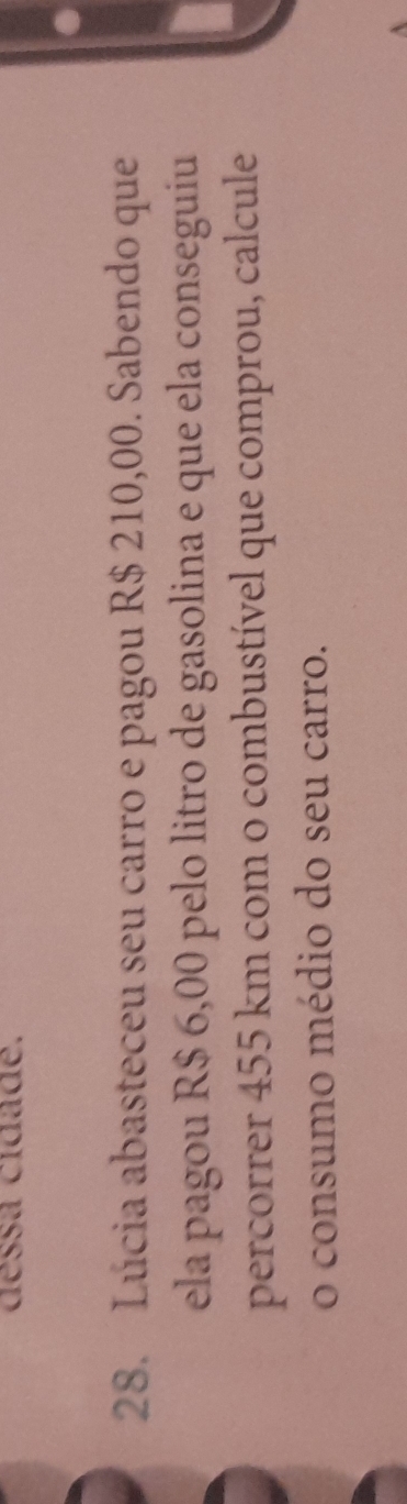 déssa cidade. 
28. Lúcia abasteceu seu carro e pagou R$ 210,00. Sabendo que 
ela pagou R$ 6,00 pelo litro de gasolina e que ela conseguiu 
percorrer 455 km com o combustível que comprou, calcule 
o consumo médio do seu carro.