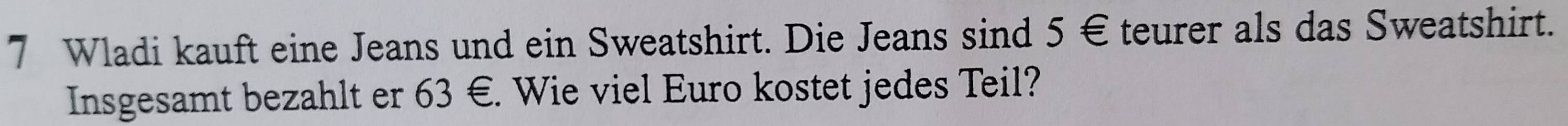 Wladi kauft eine Jeans und ein Sweatshirt. Die Jeans sind 5 € teurer als das Sweatshirt. 
Insgesamt bezahlt er 63 €. Wie viel Euro kostet jedes Teil?