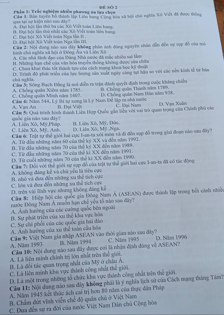 đè Số 2
*  Phần 1: Trắc nghiệm nhiều phương án lựa chọn
Câu 1: Bản tuyên bố thành lập Liên bang Cộng hòa xã hội chủ nghĩa Xô Viết đã được thông
qua tại sự kiện nào sau đây?
Ả. Đại hội lần thứ ba các Xô Viết toàn Liên bang.
B. Đại hội lần thứ nhất các Xô Viết toàn liên bang.
C. Đại hội Xô Viết toàn Nga lần II .
D. Đại hội Xô Viết toàn Nga lần III.
Câu 2: Nội dung nào sau dây không phản ánh đúng nguyên nhân dẫn đến sự sụp đồ của mô
hình chủ nghĩa xã hội ở Đông Âu và Liên Xô
A. Các nhà lãnh đạo của Đảng Nhà nước đã mắc nhiều sai lầm
B. Những hạn chế của văn hóa truyền thống không được sửa chữa
C. Chưa khai thác tốt thành tựu của cách mạng khoa học kỹ thuật
D. Trình độ phát triển của lực lượng sản xuất ngày cảng tụt hậu so với các nền kinh tế tư bản
chủ nghĩa.
Câu 3: Sông Bạch Đằng là nơi diễn ra trận đánh quyết định trong cuộc kháng chiến
A. Chống quân Xiêm năm 1785. B. Chống quân Thanh năm 1789.
C. Chống quân Minh năm 1407. D. Chống quân Nam Hán năm 938.
Câu 4: Năm 544, Lý Bí tự xưng là Lý Nam Đế lập ra nhà nước
A. Vạn An B. Đại Việt C. Đai Nam D. Vạn Xuân
Câu 5: Quá trình hình thành Liên Hợp Quốc gắn liền với vai trò quan trọng của Chính phủ các
quốc gia nào sau đây?
A. Liên Xô, Mỹ,Pháp. B. Liên Xô, Mỹ, Đức.
C. Liên Xô, Mỹ, Anh. D. Liên Xô, Mỹ ,Nga.
Câu 6: Trật tự thế giới hai cực I-an-ta xói mòn và đi đến sụp đồ trong giai đoạn nào sau đây?
A. Từ đầu những năm 60 của thế kỷ XX và đến năm 1992.
B. Từ đầu những năm 70 của thế kỷ XX đến năm 1989.
C. Từ đầu những năm 70 của thế kỉ XX đến năm 1991.
D. Từ cuối những năm 70 của thế ki XX đến năm 1990.
Câu 7: Đối với thế giới sự sụp đổ của trật tự thế giới hai cực I-an-ta đã có tác động
A. không đáng kể và chủ yếu là tiêu cực
B. nhỏ và đưa đến những xu thể tích cực
C. lớn và dưa đến những xu thế tích cực
D. trên vài lĩnh vực nhưng không đáng kể
Câu 8: Hiệp hội các quốc gia Đông Nam Á (ASEAN) được thành lập trong bối cảnh nhiều
nước Đông Nam Á muốn hạn chế yếu tố nào sau đây?
A. Ảnh hưởng của các cường quốc bên ngoài
B. Sự phát triển của xu thể khu vực hóa
C. Sự chi phối của các quốc gia hai đảo
A. Ảnh hưởng của xu thế toàn cầu hóa
Câu 9: Việt Nam gia nhập ASEAN vào thời gian nào sau đây?
A. Năm 1993 B. Năm 1994 C. Năm 1995 D. Năm 1996
Câu 10: Nội dung nào sau đây được coi là nhận định đúng về ASEAN?
A. Là liên minh chính trị lớn nhất trên thế giới.
B. Là đối tác quan trọng nhất của Mỹ ở châu Á.
C. Là liên minh khu vực thành công nhất thế giới.
D. Là một trong những tổ chức khu vực thành công nhất trên thế giới.
Câu 11: Nội dung nào sau đây không phải là ý nghĩa lịch sử của Cách mạng tháng Tám?
A. Năm 1945 kết thúc ách cai trị hơn 80 năm của thực dân Pháp
B. Chấm dứt vĩnh viễn chế độ quân chủ ở Việt Nam
C. Đưa đến sự ra đời của nước Việt Nam Dân chủ Cộng hòa