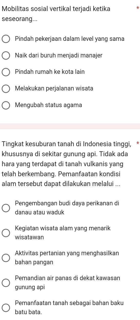 Mobilitas sosial vertikal terjadi ketika
*
seseorang...
Pindah pekerjaan dalam level yang sama
Naik dari buruh menjadi manajer
Pindah rumah ke kota lain
Melakukan perjalanan wisata
Mengubah status agama
Tingkat kesuburan tanah di Indonesia tinggi, *
khususnya di sekitar gunung api. Tidak ada
hara yang terdapat di tanah vulkanis yang
telah berkembang. Pemanfaatan kondisi
alam tersebut dapat dilakukan melalui ...
Pengembangan budi daya perikanan di
danau atau waduk
Kegiatan wisata alam yang menarik
wisatawan
Aktivitas pertanian yang menghasilkan
bahan pangan
Pemandian air panas di dekat kawasan
gunung api
Pemanfaatan tanah sebagai bahan baku
batu bata.