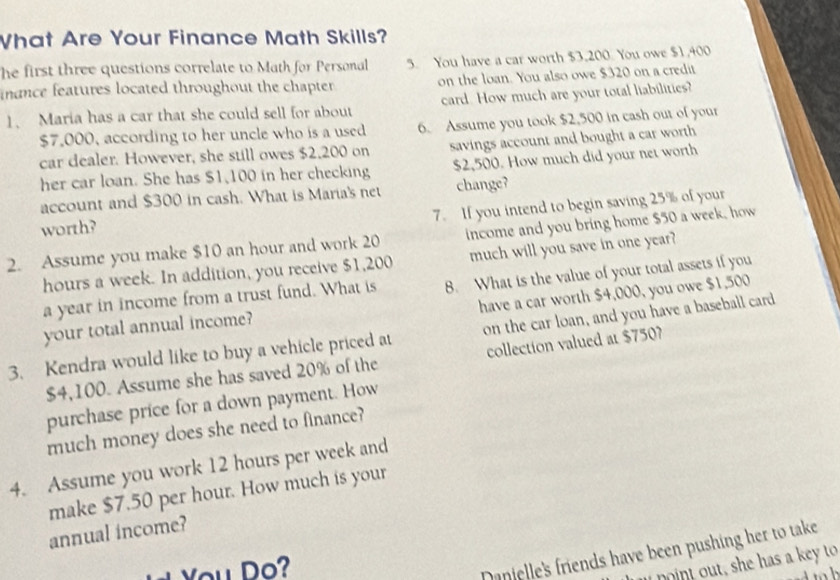 What Are Your Finance Math Skills? 
he first three questions correlate to Math for Personal 5. You have a car worth $3,200. You owe $1,400
nance features located throughout the chapter on the loan. You also owe $320 on a credit 
1、 Maria has a car that she could sell for about card. How much are your total liabilities?
$7,000, according to her uncle who is a used 6. Assume you took $2,500 in cash out of your 
car dealer. However, she still owes $2,200 on savings account and bought a car worth 
her car loan. She has $1,100 in her checking $2,500. How much did your net worth 
account and $300 in cash. What is Maria's net change? 
7. If you intend to begin saving 25% of your 
worth? 
2. Assume you make $10 an hour and work 20 income and you bring home $50 a week, how
hours a week. In addition, you receive $1,200 much will you save in one year? 
a year in income from a trust fund. What is 8. What is the value of your total assets if you 
have a car worth $4,000, you owe $1,500
your total annual income? 
3. Kendra would like to buy a vehicle priced at on the car loan, and you have a baseball card
$4,100. Assume she has saved 20% of the collection valued at $750
purchase price for a down payment. How 
much money does she need to finance? 
4. Assume you work 12 hours per week and 
make $7.50 per hour. How much is your 
annual income? 
You Do? 
Danielle's friends have been pushing her to take 
a n t out , she has a ke to