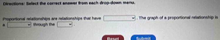 Directions: Select the correct answer from each drop-down menu, 
Proportional relationships are relationships that have □. The graph of a proportional relationship is 
a □ through the □. 
Reset Submit