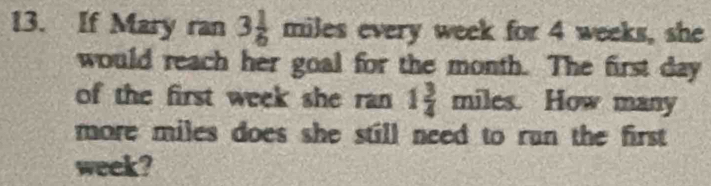 If Mary ran 3 1/6 miles a every week for 4 weeks, she 
would reach her goal for the month. The first day
of the first week she ran 1 3/4  miles. How many 
more miles does she still need to run the first .
week?