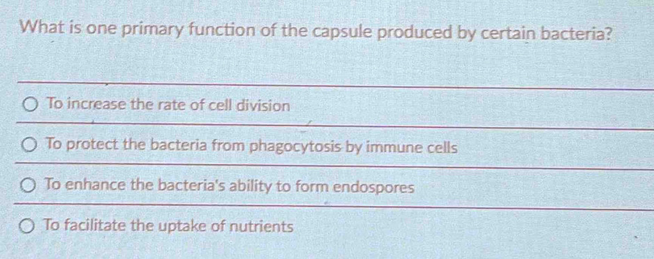 What is one primary function of the capsule produced by certain bacteria?
To increase the rate of cell division
To protect the bacteria from phagocytosis by immune cells
To enhance the bacteria's ability to form endospores
To facilitate the uptake of nutrients