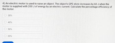 An electric motor is used to raise an object. The object's GPE store increases by 60 J when the
the motor. motor is supplied with 200 J of energy by an electric current. Calculate the percentage efficiency of
30'
40%
50%
20%