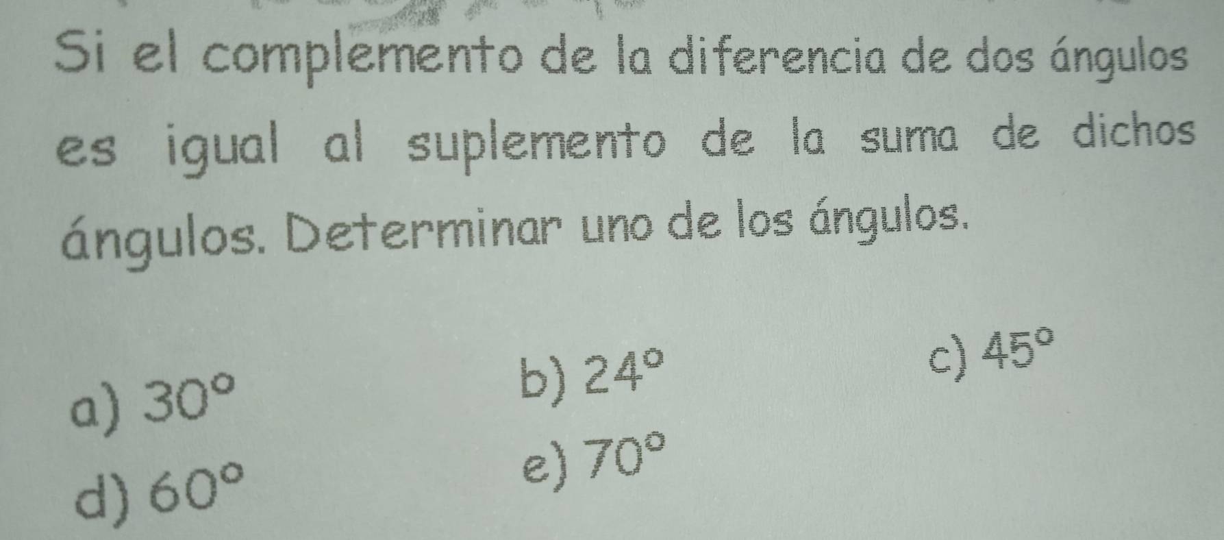 Si el complemento de la diferencia de dos ángulos
es igual al suplemento de la suma de dichos 
ángulos. Determinar uno de los ángulos.
c) 45°
a) 30°
b) 24°
d) 60°
e) 70°