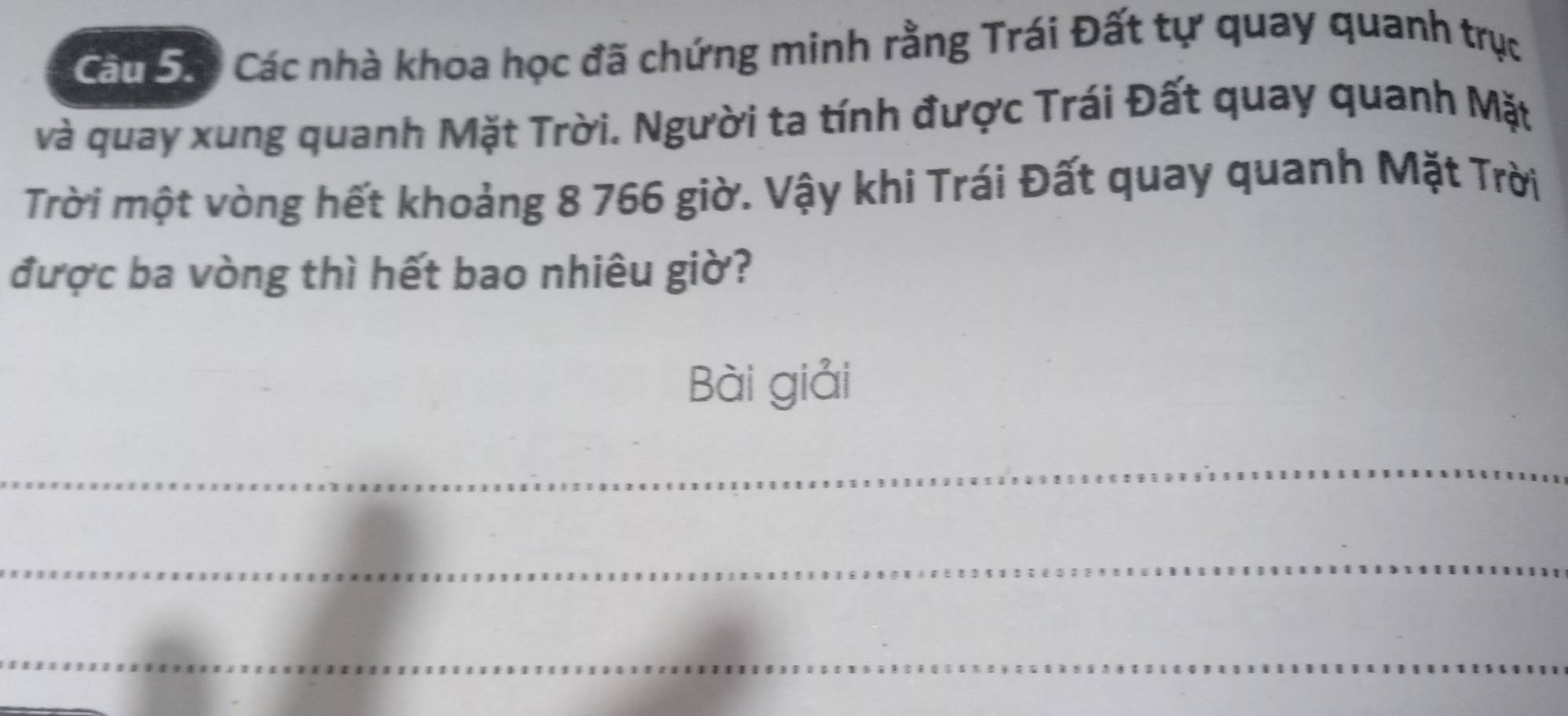 Cáu Sác Các nhà khoa học đã chứng minh rằng Trái Đất tự quay quanh trục 
và quay xung quanh Mặt Trời. Người ta tính được Trái Đất quay quanh Mặt 
Trời một vòng hết khoảng 8 766 giờ. Vậy khi Trái Đất quay quanh Mặt Trời 
được ba vòng thì hết bao nhiêu giờ? 
Bài giải 
_ 
_ 
_